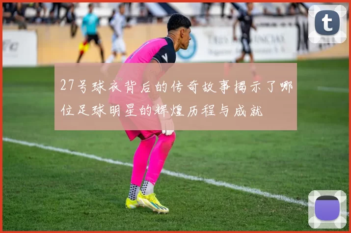 27号球衣背后的传奇故事揭示了哪位足球明星的辉煌历程与成就