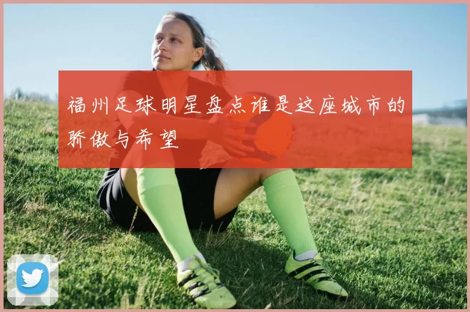 福州足球明星盘点谁是这座城市的骄傲与希望