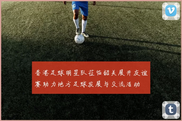 香港足球明星队莅临韶关展开友谊赛助力地方足球发展与交流活动