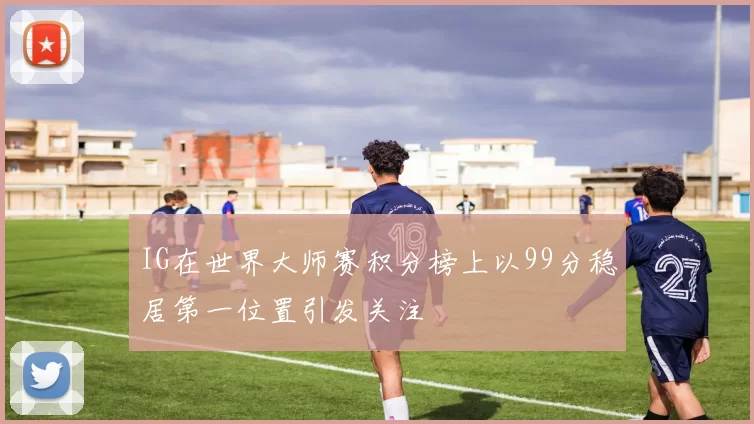 IG在世界大师赛积分榜上以99分稳居第一位置引发关注