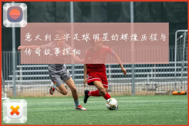 意大利三字足球明星的辉煌历程与传奇故事探秘