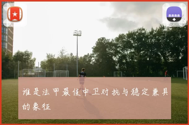 谁是法甲最佳中卫对抗与稳定兼具的象征