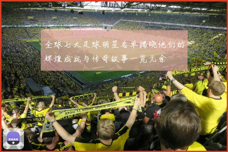 全球七大足球明星名单揭晓他们的辉煌成就与传奇故事一览无余