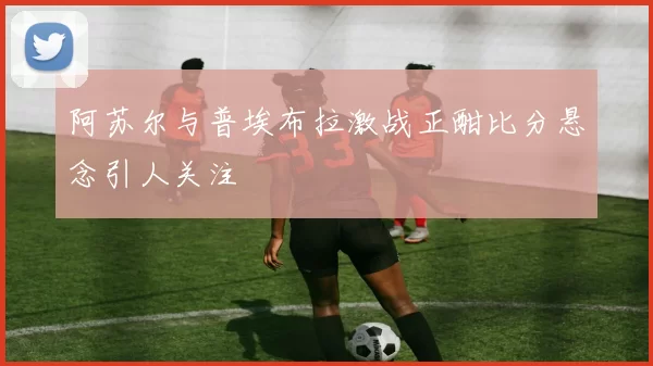 阿苏尔与普埃布拉激战正酣比分悬念引人关注