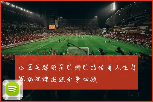 法国足球明星巴姆巴的传奇人生与赛场辉煌成就全景回顾