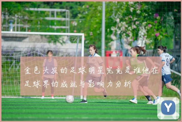 金色头发的足球明星究竟是谁他在足球界的成就与影响力分析