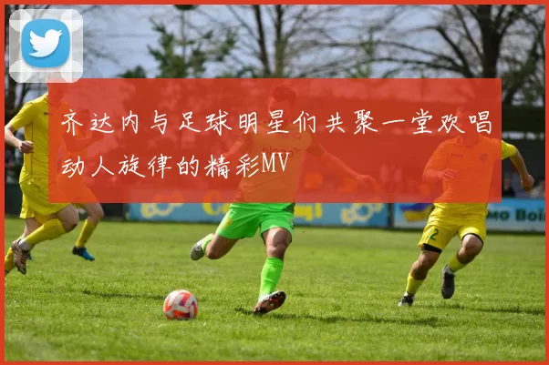 齐达内与足球明星们共聚一堂欢唱动人旋律的精彩MV