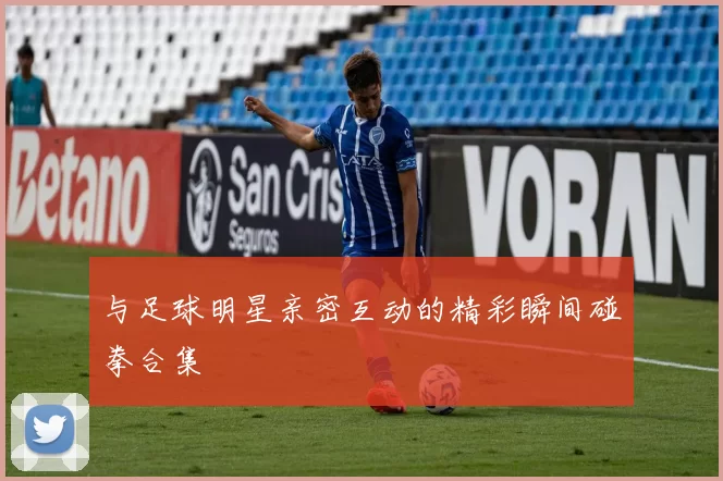 与足球明星亲密互动的精彩瞬间碰拳合集
