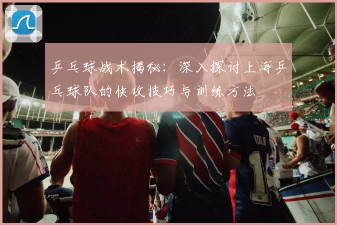 乒乓球战术揭秘：深入探讨上海乒乓球队的快攻技巧与训练方法