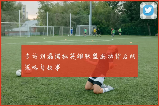 专访刘磊揭秘英雄联盟成功背后的策略与故事