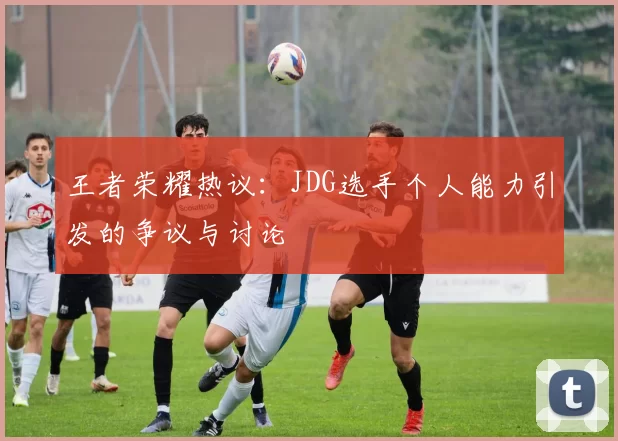 王者荣耀热议：JDG选手个人能力引发的争议与讨论