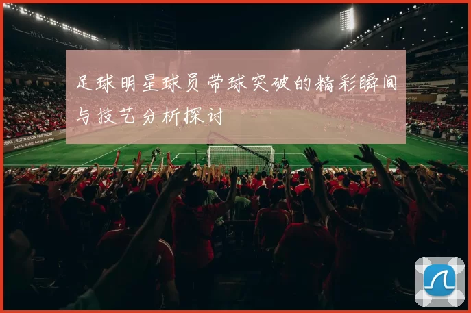 足球明星球员带球突破的精彩瞬间与技艺分析探讨