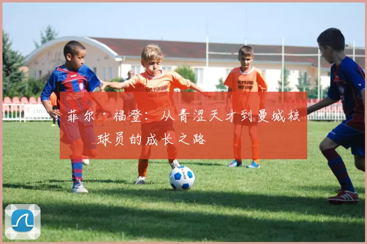菲尔·福登：从青涩天才到曼城核心球员的成长之路