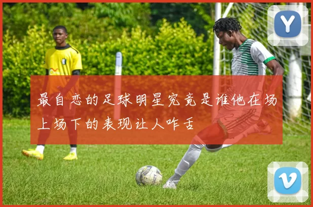 最自恋的足球明星究竟是谁他在场上场下的表现让人咋舌
