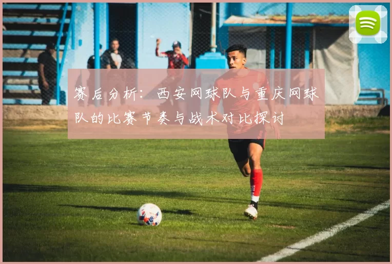 赛后分析：西安网球队与重庆网球队的比赛节奏与战术对比探讨