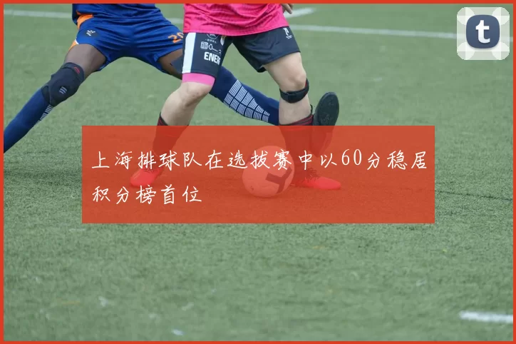 上海排球队在选拔赛中以60分稳居积分榜首位