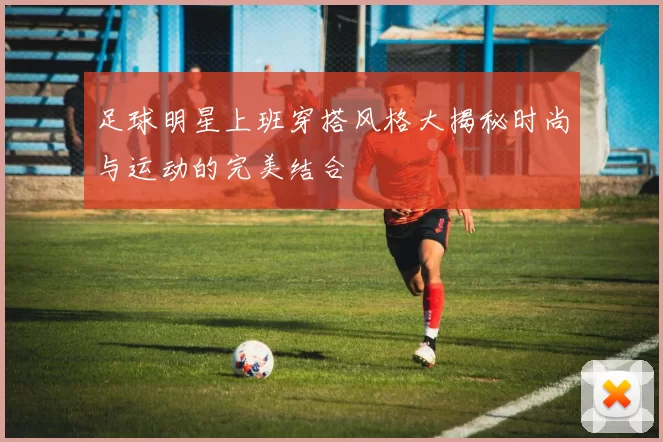 足球明星上班穿搭风格大揭秘时尚与运动的完美结合