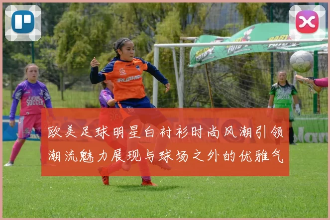 欧美足球明星白衬衫时尚风潮引领潮流魅力展现与球场之外的优雅气质