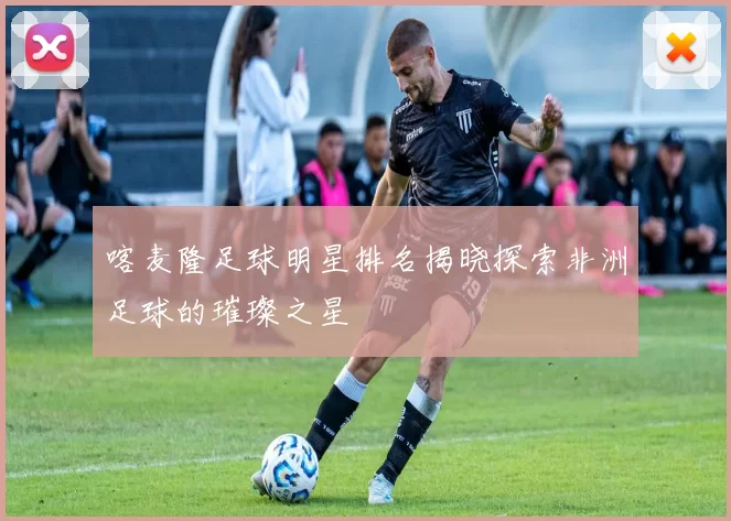 喀麦隆足球明星排名揭晓探索非洲足球的璀璨之星