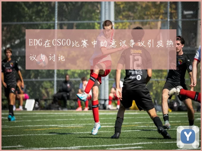 EDG在CSGO比赛中的意识争议引发热议与讨论