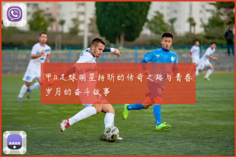 甲a足球明星柯昕的传奇之路与青春岁月的奋斗故事