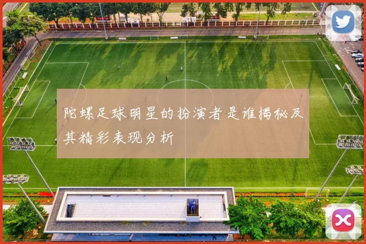 陀螺足球明星的扮演者是谁揭秘及其精彩表现分析
