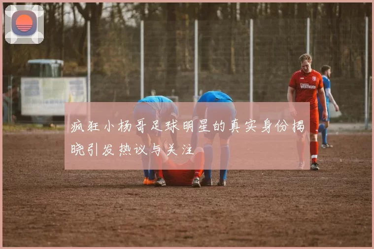 疯狂小杨哥足球明星的真实身份揭晓引发热议与关注
