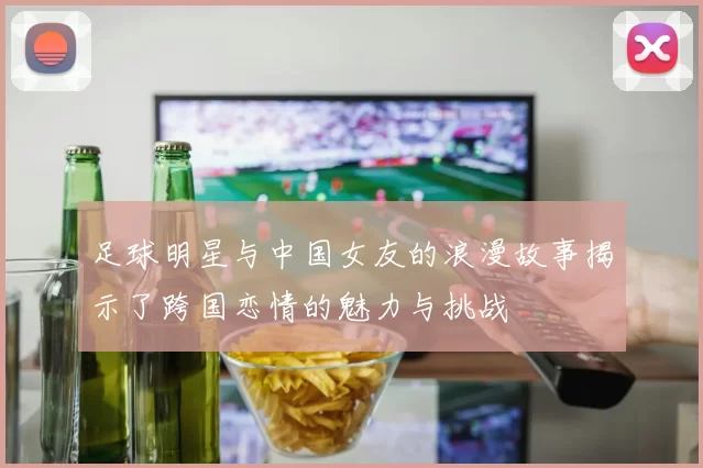 足球明星与中国女友的浪漫故事揭示了跨国恋情的魅力与挑战