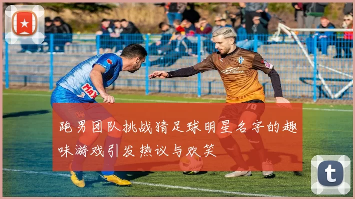 跑男团队挑战猜足球明星名字的趣味游戏引发热议与欢笑