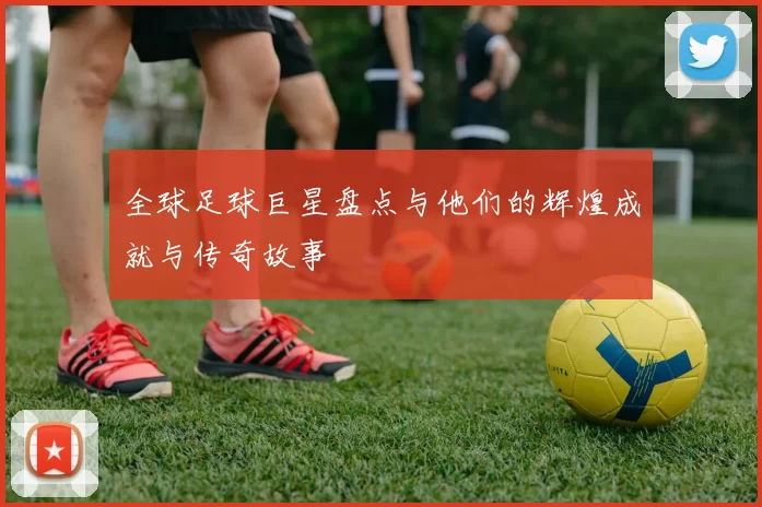 全球足球巨星盘点与他们的辉煌成就与传奇故事