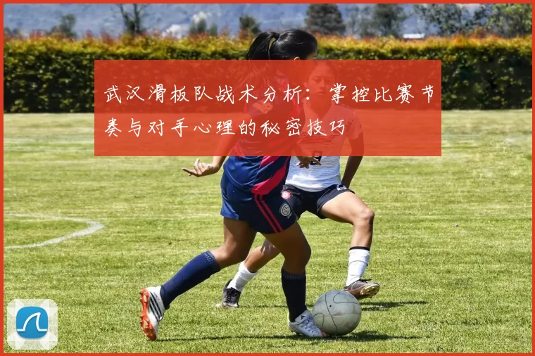 武汉滑板队战术分析：掌控比赛节奏与对手心理的秘密技巧