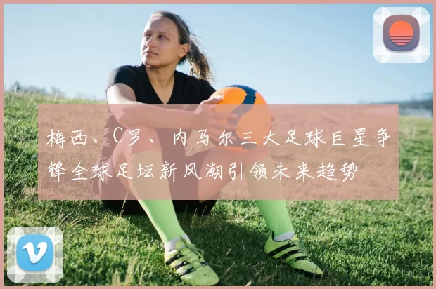 梅西、C罗、内马尔三大足球巨星争锋全球足坛新风潮引领未来趋势