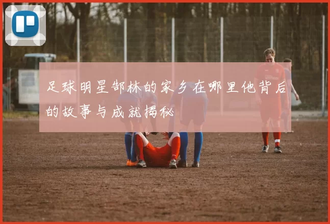 足球明星郜林的家乡在哪里他背后的故事与成就揭秘