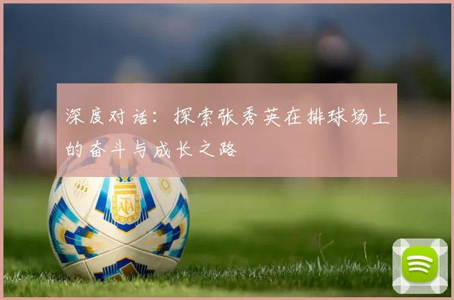 深度对话：探索张秀英在排球场上的奋斗与成长之路