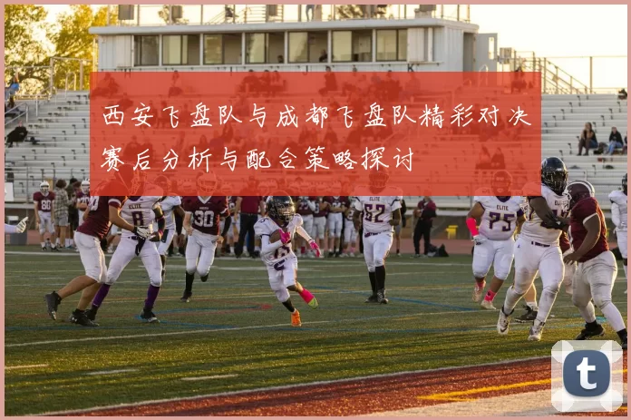 西安飞盘队与成都飞盘队精彩对决赛后分析与配合策略探讨