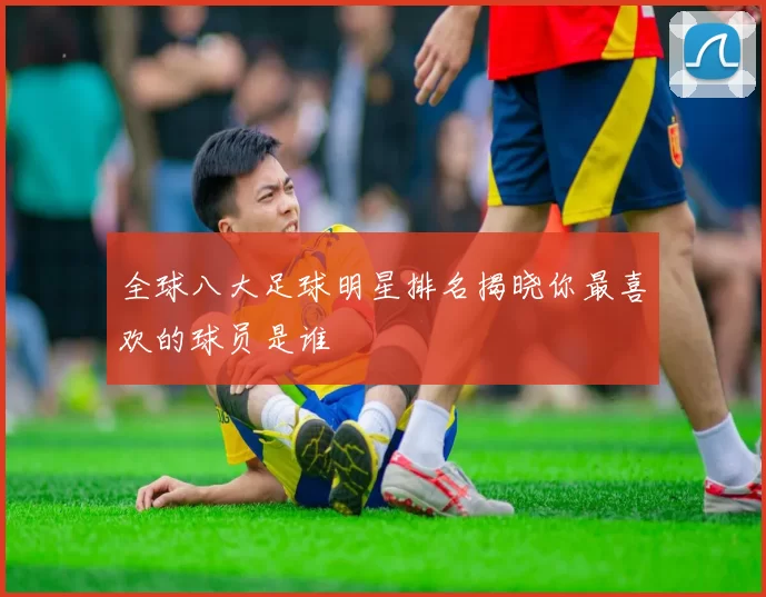 全球八大足球明星排名揭晓你最喜欢的球员是谁