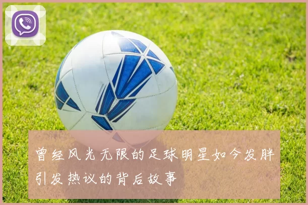 曾经风光无限的足球明星如今发胖引发热议的背后故事