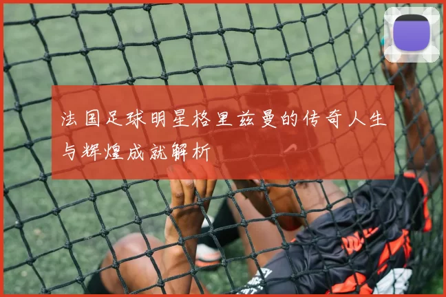 法国足球明星格里兹曼的传奇人生与辉煌成就解析
