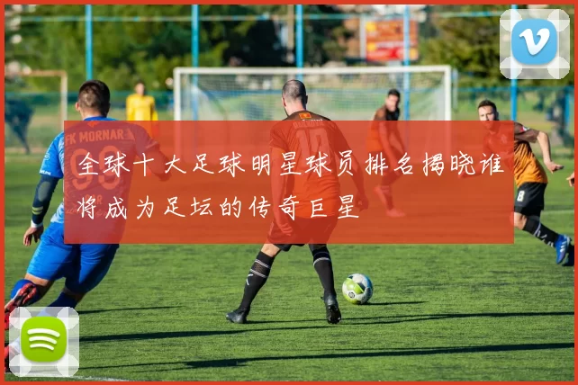 全球十大足球明星球员排名揭晓谁将成为足坛的传奇巨星