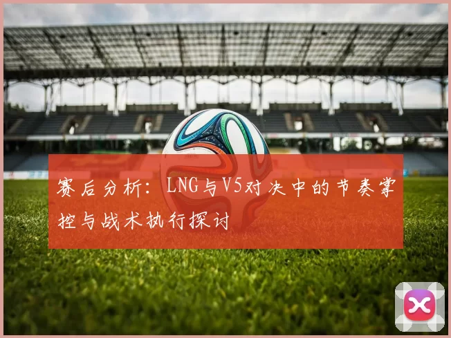赛后分析：LNG与V5对决中的节奏掌控与战术执行探讨