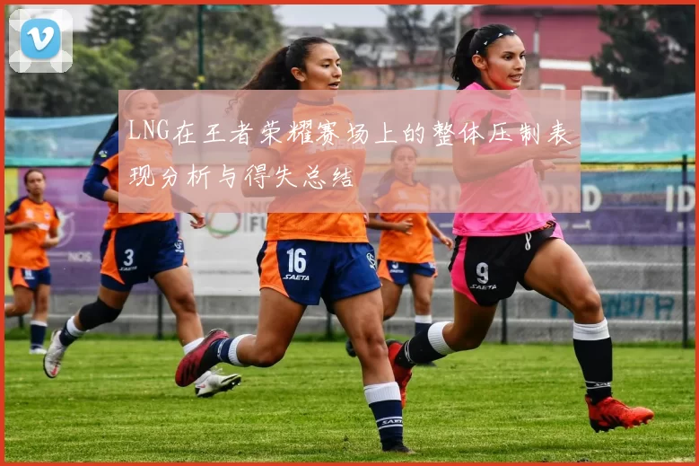 LNG在王者荣耀赛场上的整体压制表现分析与得失总结
