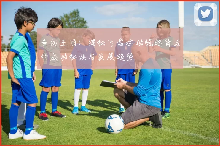 专访王丽：揭秘飞盘运动崛起背后的成功秘诀与发展趋势