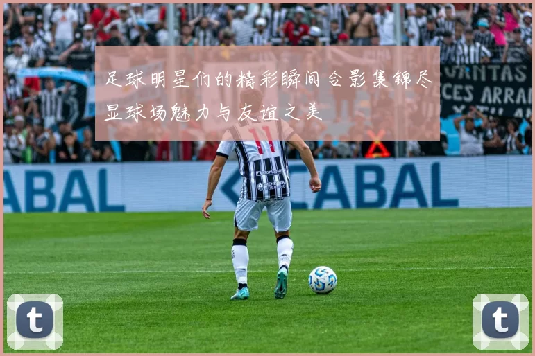 足球明星们的精彩瞬间合影集锦尽显球场魅力与友谊之美