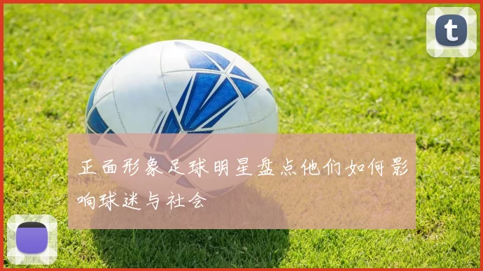 正面形象足球明星盘点他们如何影响球迷与社会