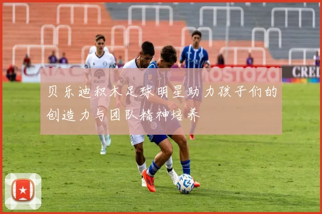 贝乐迪积木足球明星助力孩子们的创造力与团队精神培养